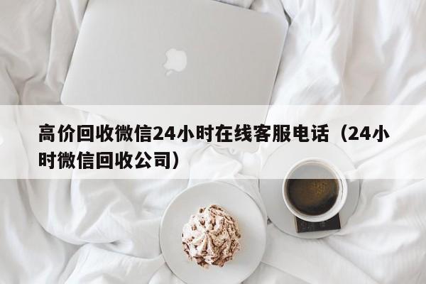 高价回收微信24小时在线客服电话（24小时微信回收公司）