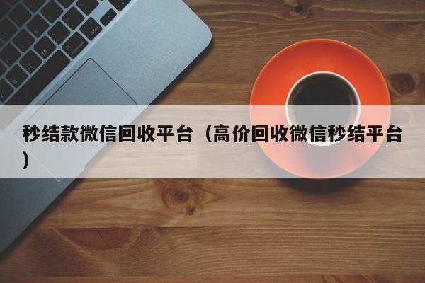 秒结款微信回收平台（高价回收微信秒结平台）