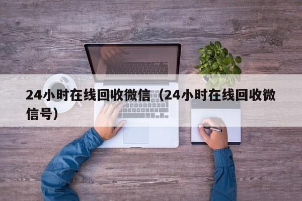 24小时在线回收微信（24小时在线回收微信号）