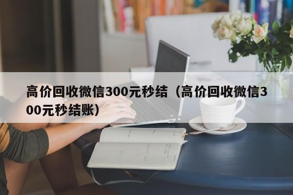 高价回收微信300元秒结（高价回收微信300元秒结账）