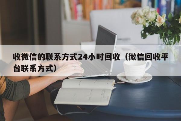 收微信的联系方式24小时回收（微信回收平台联系方式）